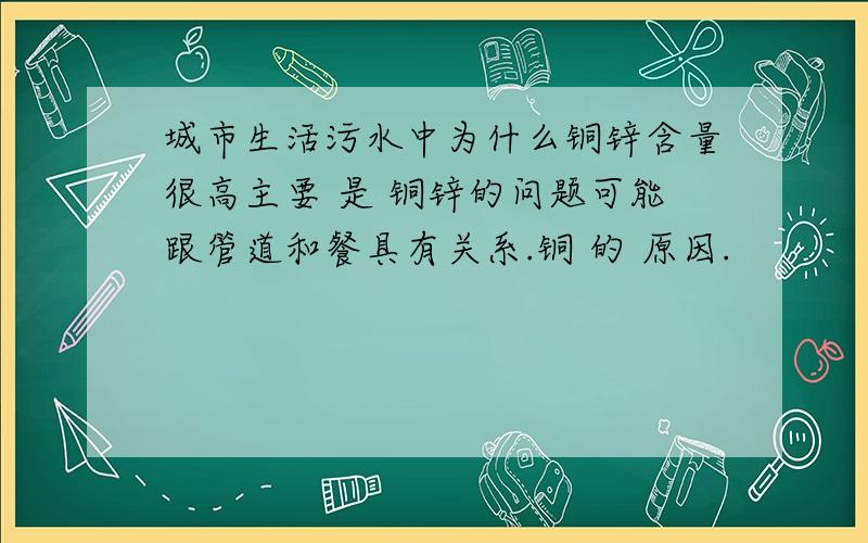 城市生活污水中为什么铜锌含量很高主要 是 铜锌的问题可能跟管道和餐具有关系.铜 的 原因.