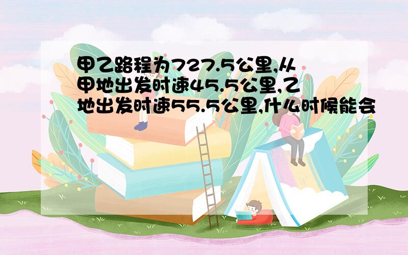 甲乙路程为727.5公里,从甲地出发时速45.5公里,乙地出发时速55.5公里,什么时候能会