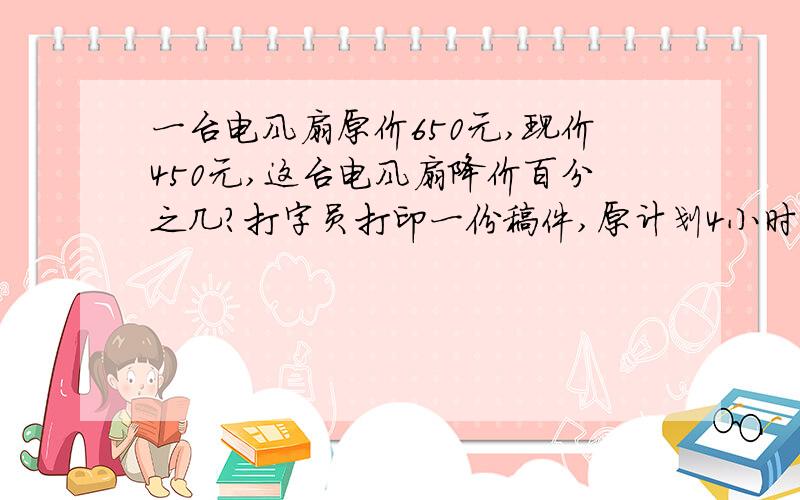 一台电风扇原价650元,现价450元,这台电风扇降价百分之几?打字员打印一份稿件,原计划4小时打完,结果3小时就打完了.工作效率提高了百分之几?