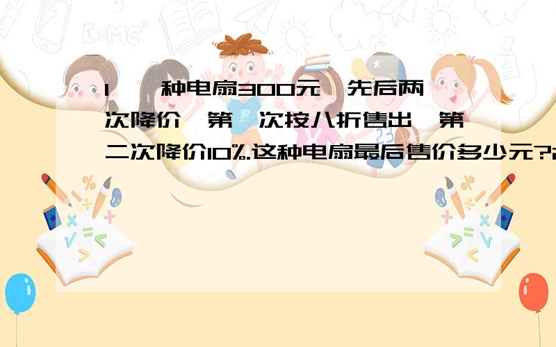 1、一种电扇300元,先后两次降价,第一次按八折售出,第二次降价10%.这种电扇最后售价多少元?2、一根绳子长8米,对折再对折,没段长是1米的（ ）,每段绳子长是这段绳子的几分之几?