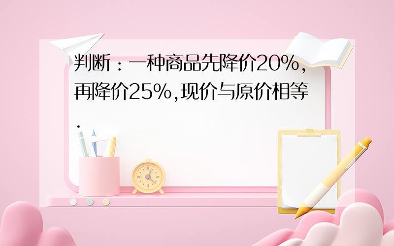 判断：一种商品先降价20%,再降价25%,现价与原价相等.