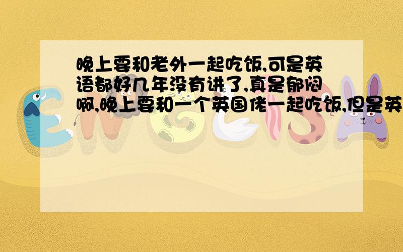 晚上要和老外一起吃饭,可是英语都好几年没有讲了,真是郁闷啊,晚上要和一个英国佬一起吃饭,但是英语好几年没有讲了,具体的口语怎么说呢