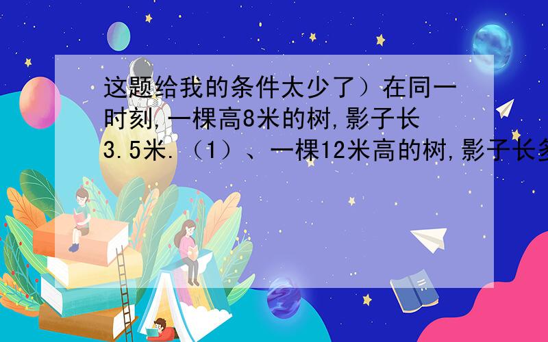 这题给我的条件太少了）在同一时刻,一棵高8米的树,影子长3.5米.（1）、一棵12米高的树,影子长多少米?（2）、一棵树的影子长4.2米,这棵树高多米?