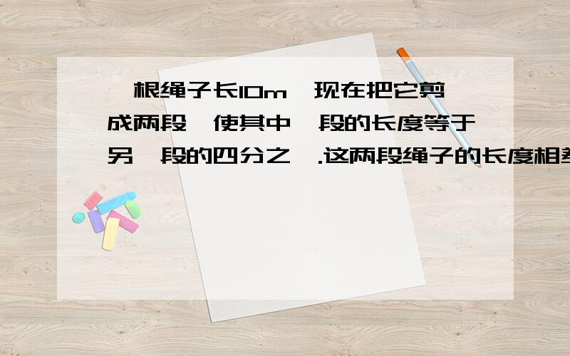 一根绳子长10m,现在把它剪成两段,使其中一段的长度等于另一段的四分之一.这两段绳子的长度相差多少米?