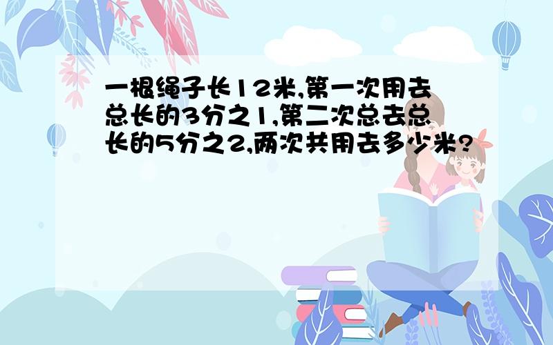 一根绳子长12米,第一次用去总长的3分之1,第二次总去总长的5分之2,两次共用去多少米?