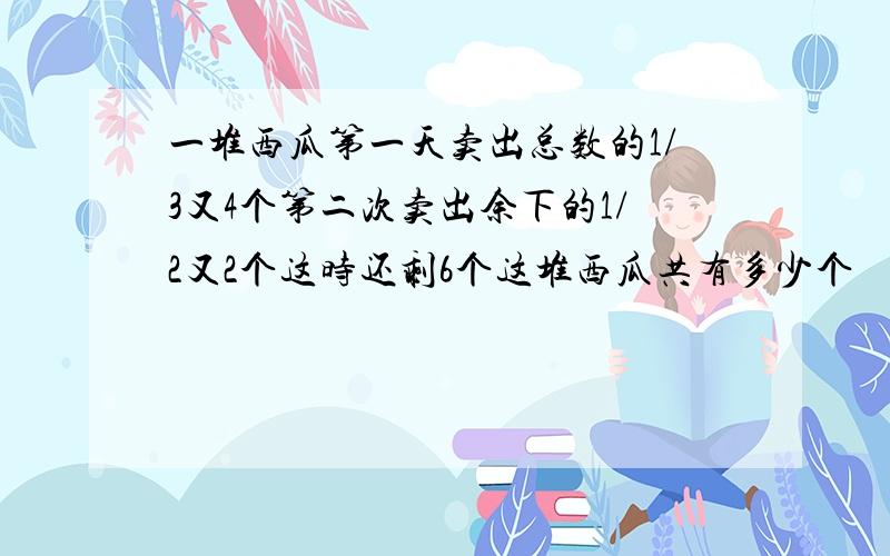 一堆西瓜第一天卖出总数的1/3又4个第二次卖出余下的1/2又2个这时还剩6个这堆西瓜共有多少个