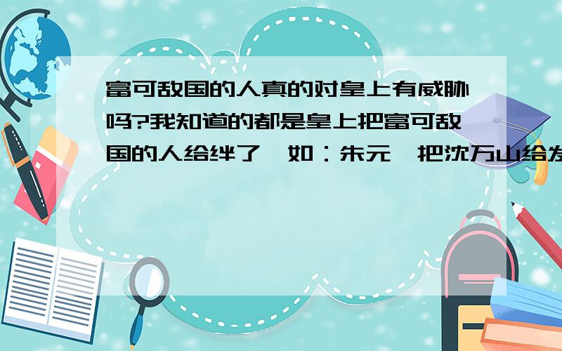 富可敌国的人真的对皇上有威胁吗?我知道的都是皇上把富可敌国的人给绊了,如：朱元璋把沈万山给发配了,慈禧把前段时间电视演的那个富可敌国的人给绊了,是大宅门么?忘了.还有胡雪岩,还