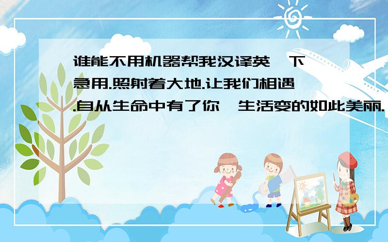 谁能不用机器帮我汉译英一下,急用.照射着大地.让我们相遇.自从生命中有了你,生活变的如此美丽.