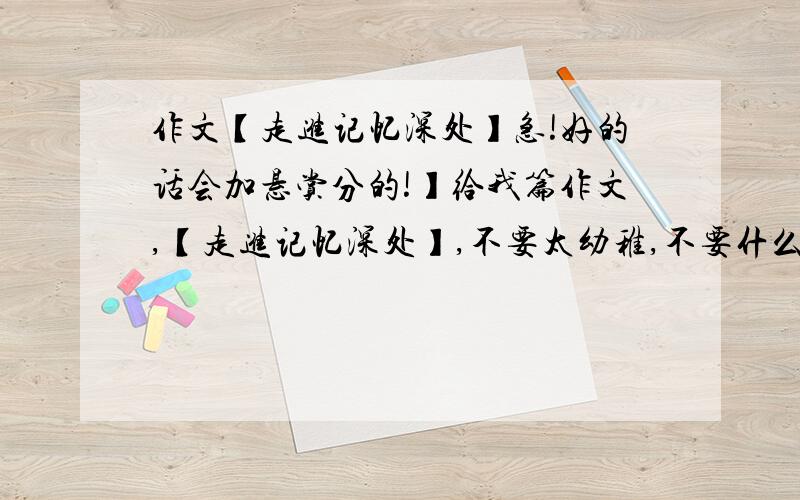 作文【走进记忆深处】急!好的话会加悬赏分的!】给我篇作文,【走进记忆深处】,不要太幼稚,不要什么母爱呀!很让人肉麻的,超急的,不然每天我肯定要被红烧的!好的话我附加悬赏分!