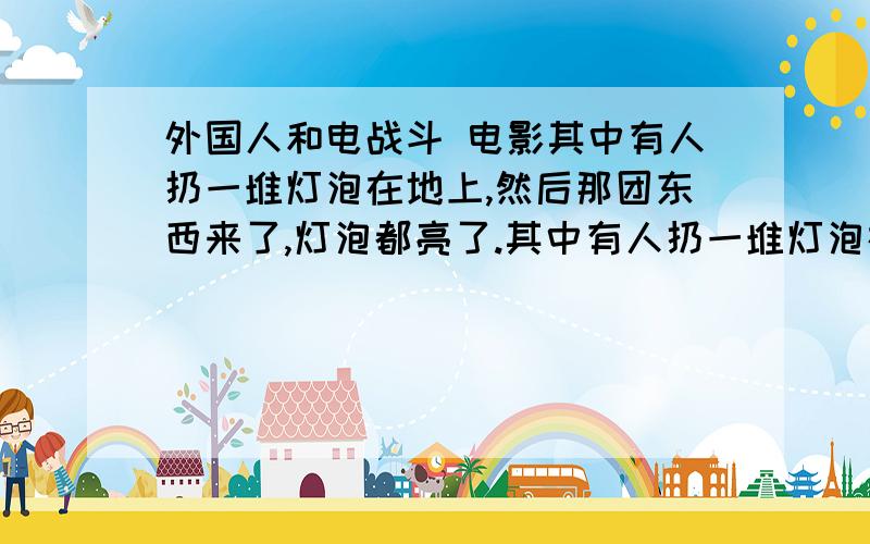 外国人和电战斗 电影其中有人扔一堆灯泡在地上,然后那团东西来了,灯泡都亮了.其中有人扔一堆灯泡在地上,然后那团东西来了,灯泡都亮了.还有里面有人用枪打那团东西.还有他们在电车里,