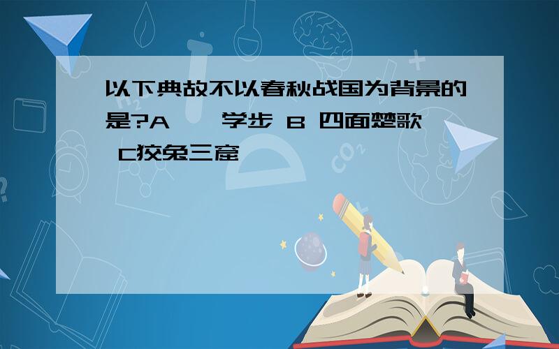 以下典故不以春秋战国为背景的是?A邯郸学步 B 四面楚歌 C狡兔三窟