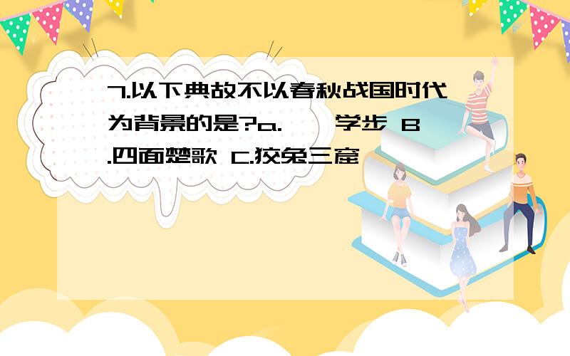 7.以下典故不以春秋战国时代为背景的是?a.邯郸学步 B.四面楚歌 C.狡兔三窟