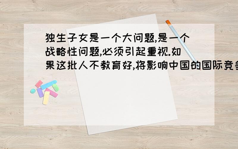 独生子女是一个大问题,是一个战略性问题,必须引起重视.如果这批人不教育好,将影响中国的国际竞争潜在影响将在未来四五十年内完全爆发出来.”教育界刘西拉委员曾经在课堂上做过一个