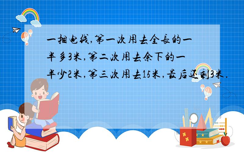 一捆电线,第一次用去全长的一半多3米,第二次用去余下的一半少2米,第三次用去15米,最后还剩3米.