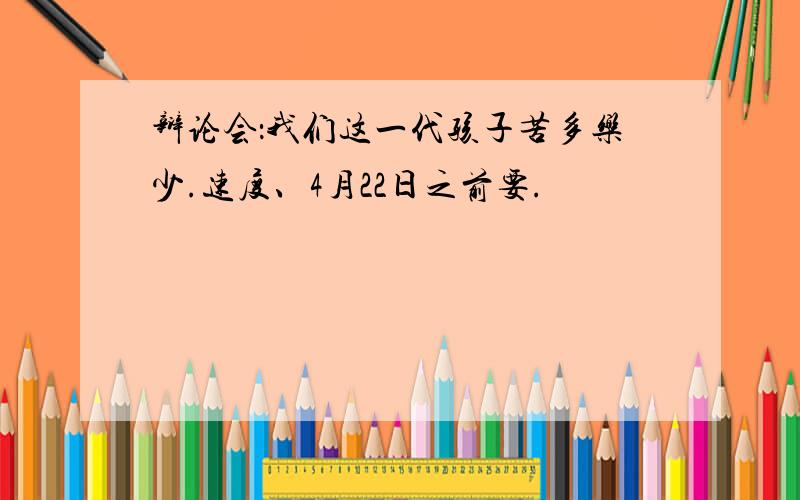 辩论会：我们这一代孩子苦多乐少.速度、4月22日之前要.