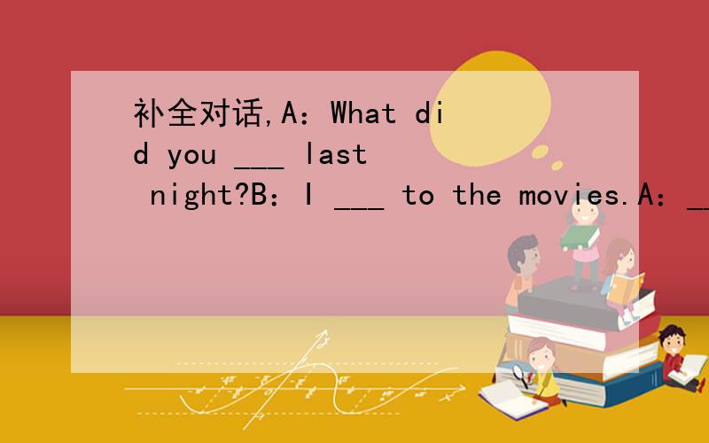 补全对话,A：What did you ___ last night?B：I ___ to the movies.A：___ there many people there?B：Yes.Most of them ___ young people.A：How did you ___ the movieB：It was ___.And I ___ it very much A：What do you think of the actors and actr