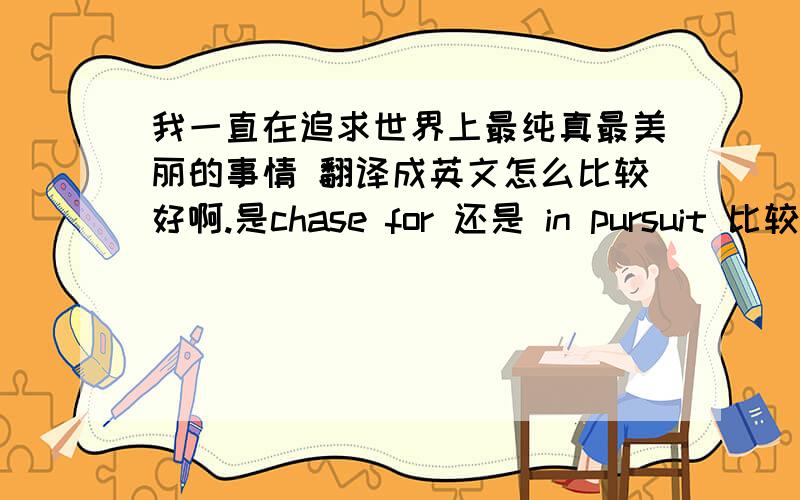 我一直在追求世界上最纯真最美丽的事情 翻译成英文怎么比较好啊.是chase for 还是 in pursuit 比较好.