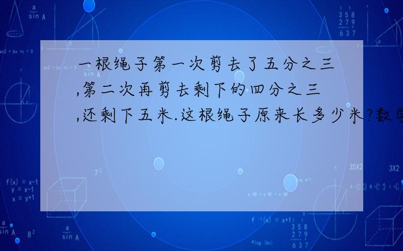 一根绳子第一次剪去了五分之三,第二次再剪去剩下的四分之三,还剩下五米.这根绳子原来长多少米?数学问题哦!亲!