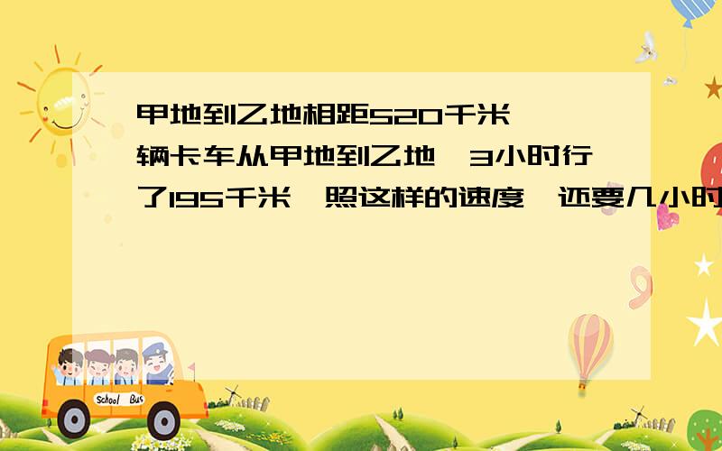 甲地到乙地相距520千米,一辆卡车从甲地到乙地,3小时行了195千米,照这样的速度,还要几小时可以到还?