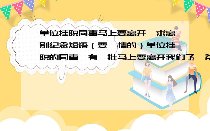 单位挂职同事马上要离开,求离别纪念短语（要煽情的）单位挂职的同事,有一批马上要离开我们了,希望大家帮忙想一些煽情的短语.而这些短语,将作为领导签名留念短语,放在纪念册上.