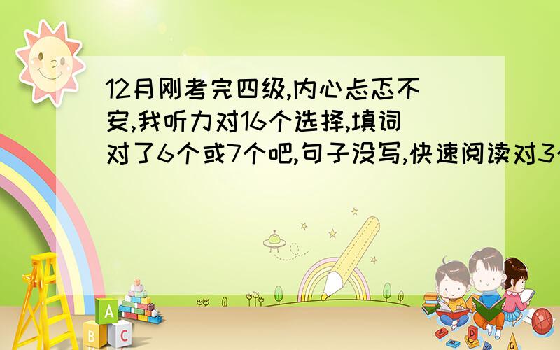 12月刚考完四级,内心忐忑不安,我听力对16个选择,填词对了6个或7个吧,句子没写,快速阅读对3个,选词填空对6个,仔细阅读对6个,完型9个,翻译差不多3个,作文很一般般,我好害怕啊,不知道能得多