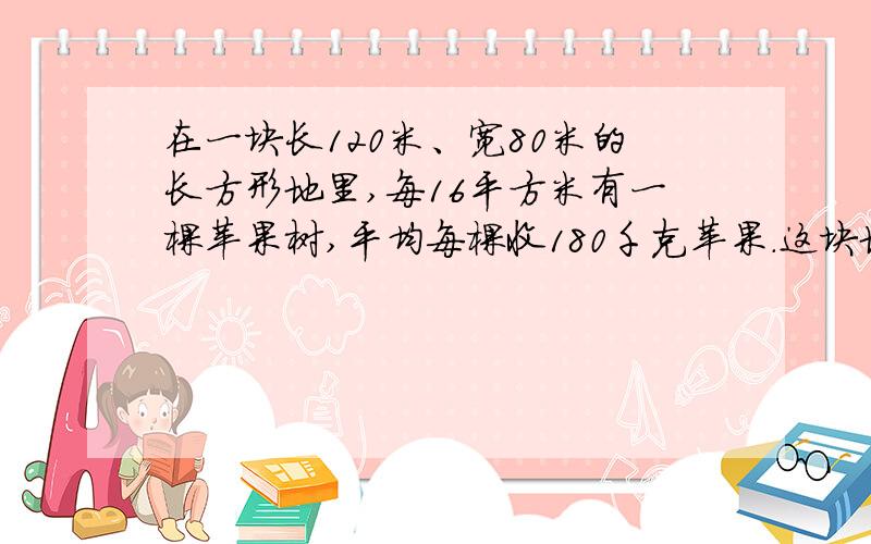 在一块长120米、宽80米的长方形地里,每16平方米有一棵苹果树,平均每棵收180千克苹果.这块地一年可收苹果多少千克