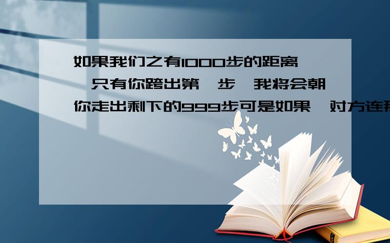 如果我们之有1000步的距离,只有你跨出第一步,我将会朝你走出剩下的999步可是如果,对方连那么一步都不愿意坚持下来,那路程又该怎么走下去?