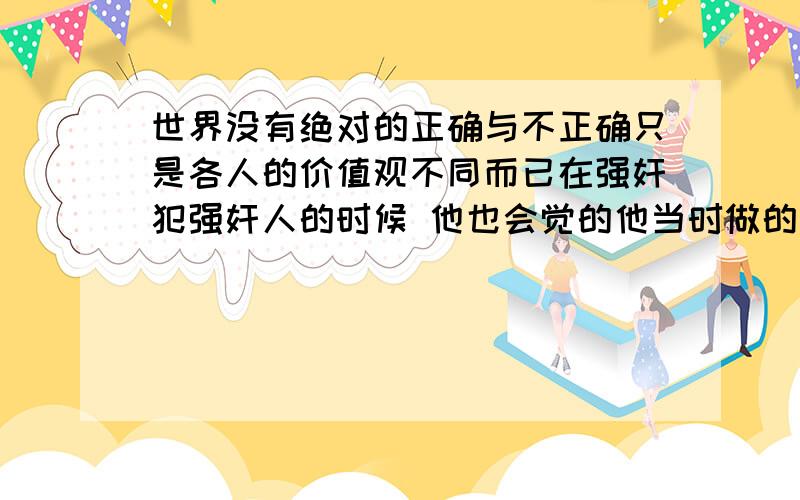 世界没有绝对的正确与不正确只是各人的价值观不同而已在强奸犯强奸人的时候 他也会觉的他当时做的事情是对.觉得他会存在做这件事的时候觉得这种行为自己是对的思想吗?这有牵涉到他