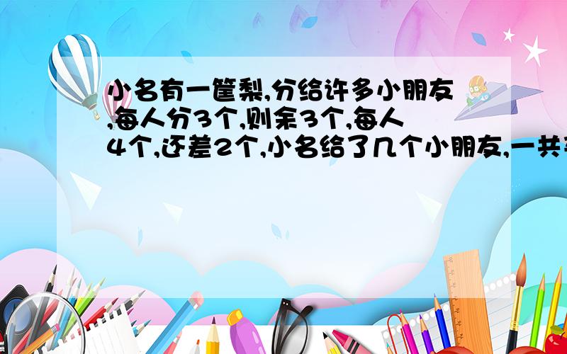 小名有一筐梨,分给许多小朋友,每人分3个,则余3个,每人4个,还差2个,小名给了几个小朋友,一共买了几个