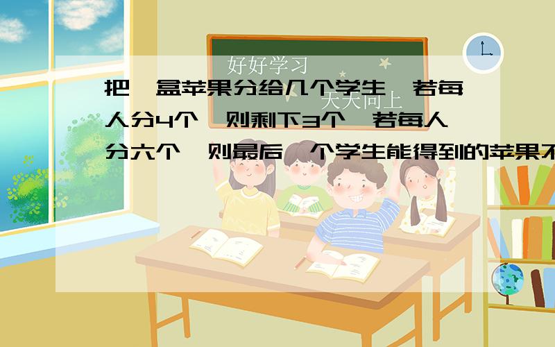 把一盒苹果分给几个学生,若每人分4个,则剩下3个,若每人分六个,则最后一个学生能得到的苹果不超过两个,则学生人数是?求列示不能给列成一个不等式?