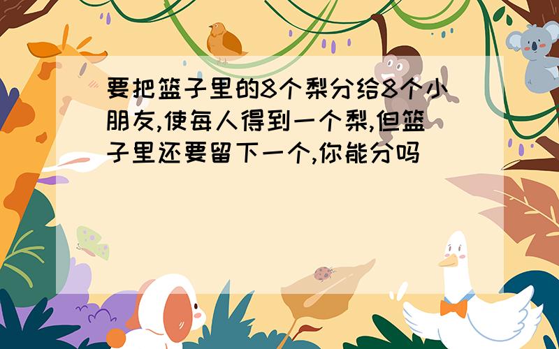 要把篮子里的8个梨分给8个小朋友,使每人得到一个梨,但篮子里还要留下一个,你能分吗