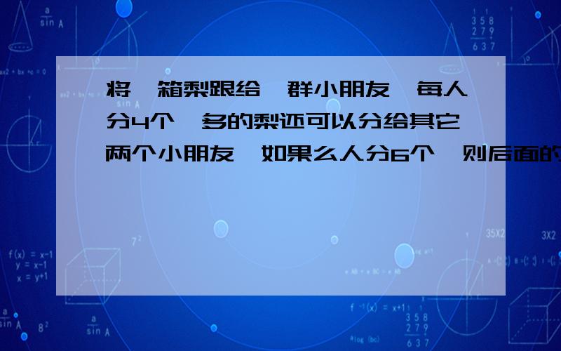 将一箱梨跟给一群小朋友,每人分4个,多的梨还可以分给其它两个小朋友,如果么人分6个,则后面的三个小朋友只能每人分到2个,则这箱梨有多少个?小朋友有多少人?