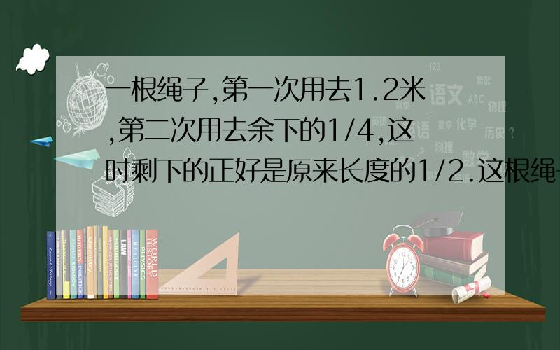 一根绳子,第一次用去1.2米,第二次用去余下的1/4,这时剩下的正好是原来长度的1/2.这根绳子原长多少米?1.2米就是原来长度的1-2/3＝1/3,难道不是3/4+1/4吗?求解!