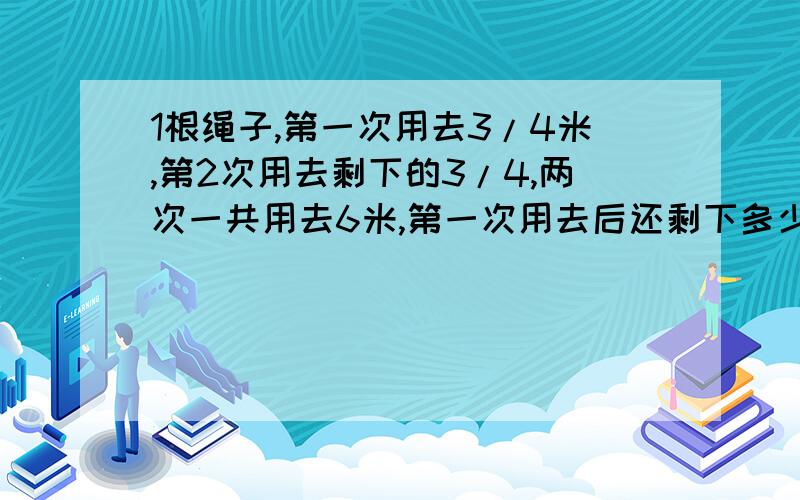 1根绳子,第一次用去3/4米,第2次用去剩下的3/4,两次一共用去6米,第一次用去后还剩下多少米?