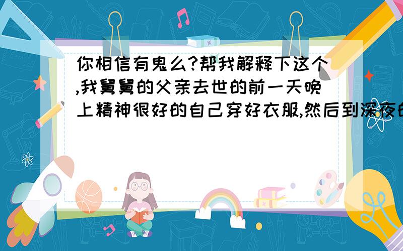 你相信有鬼么?帮我解释下这个,我舅舅的父亲去世的前一天晚上精神很好的自己穿好衣服,然后到深夜的时候去院子里边去开院子的大门说有人叫他,但是我们什么也没听见.他很确定说有人叫