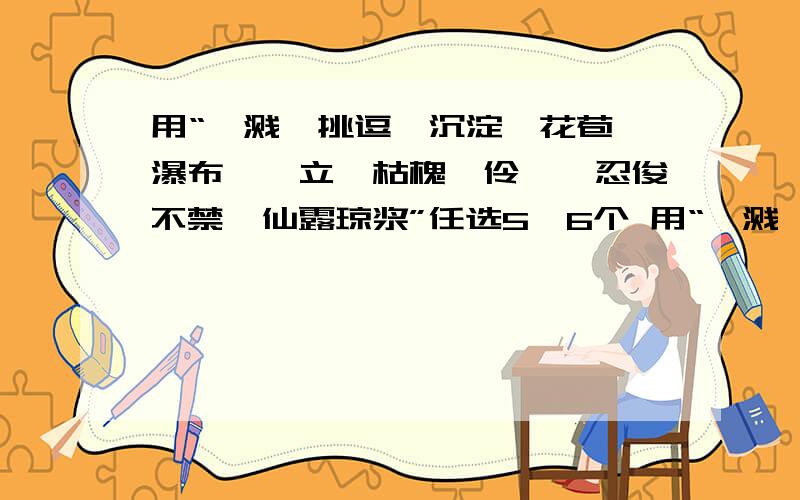 用“迸溅、挑逗、沉淀、花苞、瀑布、伫立、枯槐、伶仃、忍俊不禁、仙露琼浆”任选5,6个 用“迸溅、挑逗、沉淀、花苞、瀑布、伫立、枯槐、伶仃、忍俊不禁、仙露琼浆”任选5,6个词语写