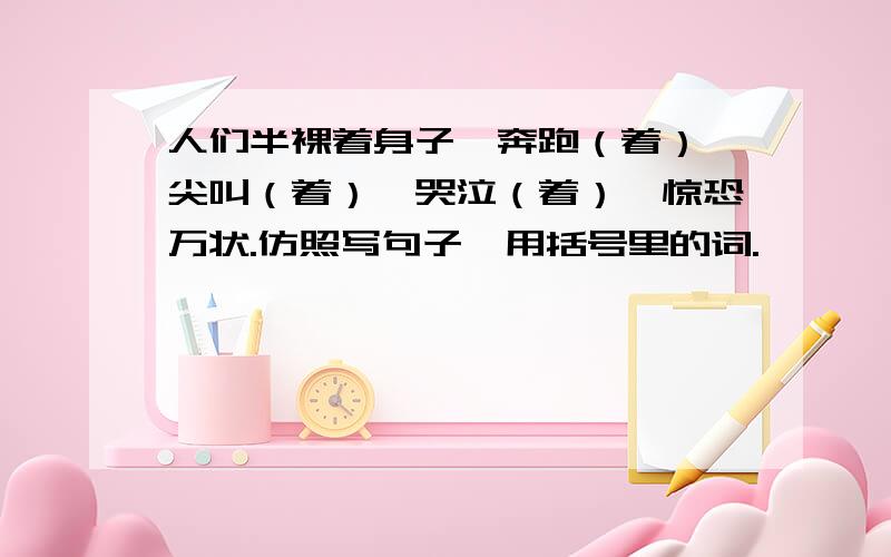 人们半裸着身子,奔跑（着）,尖叫（着）,哭泣（着）,惊恐万状.仿照写句子,用括号里的词.