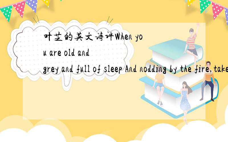 叶芝的英文诗评When you are old and grey and full of sleep And nodding by the fire,take down this book And slowly read ,and dream of the soft look Yours eyes had once,and of their shadows deep.How many loved your moments of glad grace,And loved