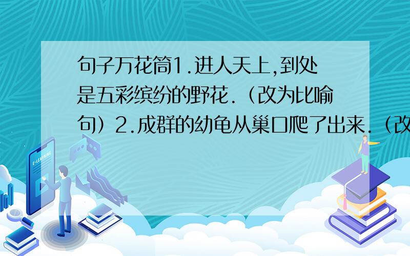 句子万花筒1.进人天上,到处是五彩缤纷的野花.（改为比喻句）2.成群的幼龟从巢口爬了出来.（改为拟人句）3.这样数管齐下,黄河变好的梦想一定能实现.（改为反问句）