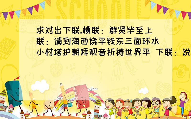 求对出下联.横联：群贤毕至上联：请到海西饶平钱东三面环水小村塔护朝拜观音祈祷世界平 下联：说明：1、塔护是一个小自然村落；海西是相对于台湾省而言；饶平是县级,钱东是镇级.横