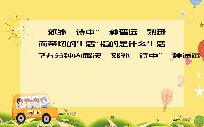 《郊外》诗中“一种遥远、熟悉而亲切的生活”指的是什么生活?五分钟内解决,郊外,诗中“一种遥远、熟悉而亲切的生活”指的是什么生活?既然是遥远的,有为什么感觉“熟悉而亲切“呢?