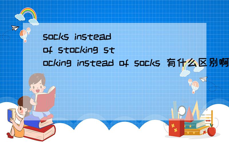 socks instead of stocking stocking instead of socks 有什么区别啊,我觉得不是短袜代替长袜，因为有个of 你们认为呢