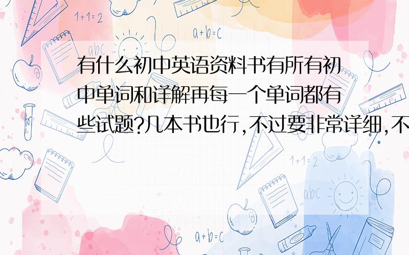 有什么初中英语资料书有所有初中单词和详解再每一个单词都有些试题?几本书也行,不过要非常详细,不管多厚,只要好就行.