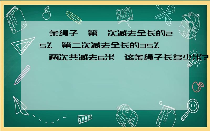 一条绳子,第一次减去全长的25%,第二次减去全长的35%,两次共减去6米,这条绳子长多少米?