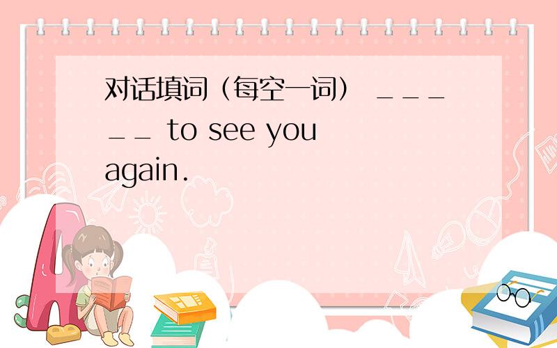 对话填词（每空一词） _____ to see you again.