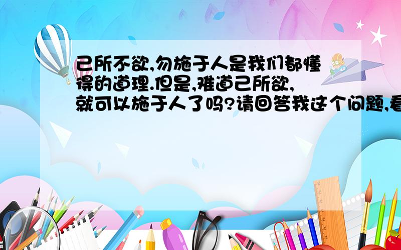 己所不欲,勿施于人是我们都懂得的道理.但是,难道己所欲,就可以施于人了吗?请回答我这个问题,看清楚不是解释己所不欲,勿施于人