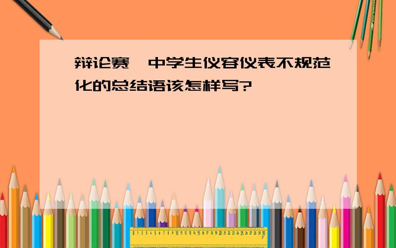 辩论赛,中学生仪容仪表不规范化的总结语该怎样写?