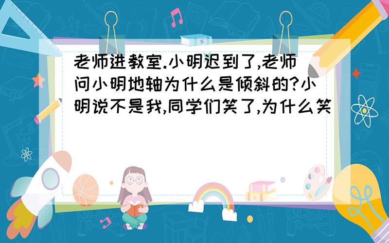 老师进教室.小明迟到了,老师问小明地轴为什么是倾斜的?小明说不是我,同学们笑了,为什么笑