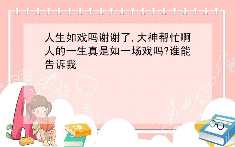 人生如戏吗谢谢了,大神帮忙啊人的一生真是如一场戏吗?谁能告诉我