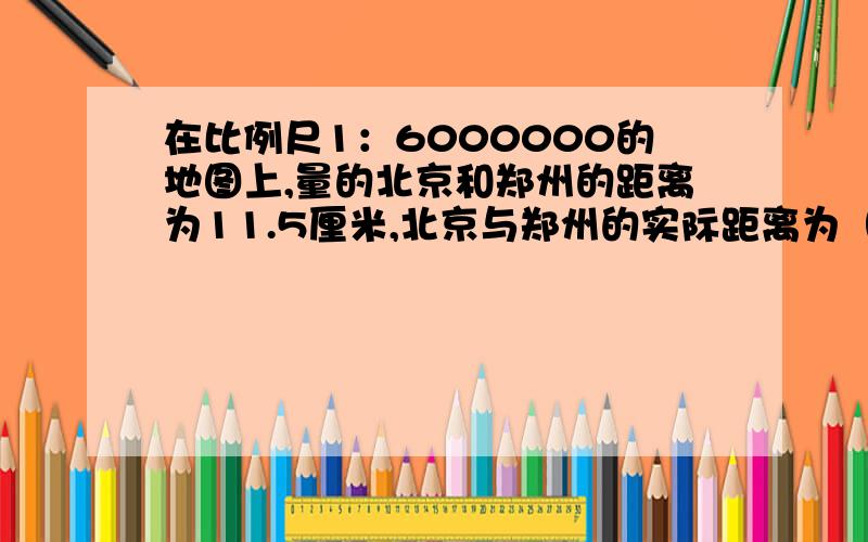 在比例尺1：6000000的地图上,量的北京和郑州的距离为11.5厘米,北京与郑州的实际距离为（）千米